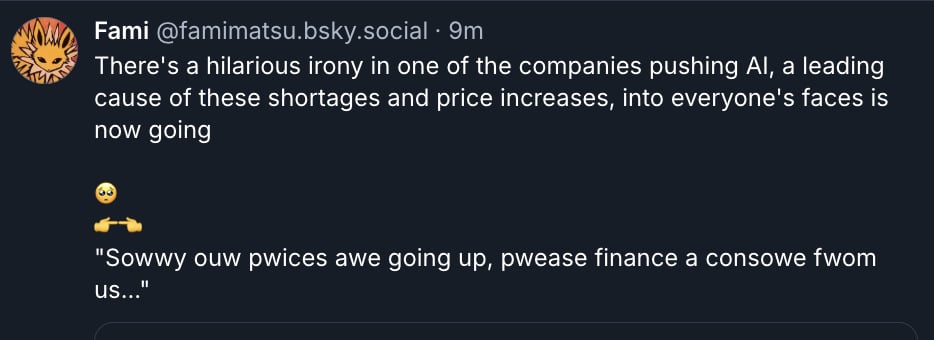 Screenshot of a bluesky post from user Fami that reads: There's a hilarious irony in one of the companies pushing AI, a leading cause of these shortages and price increases, into everyone's faces is now going*teary eyed emoji* *right pointing hand emoji* *left pointing hand emoji* "Sowwy ouw pwices awe going up, pwease finance a consowe fwom us..."